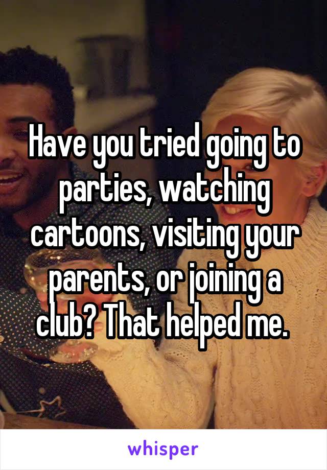 Have you tried going to parties, watching cartoons, visiting your parents, or joining a club? That helped me. 