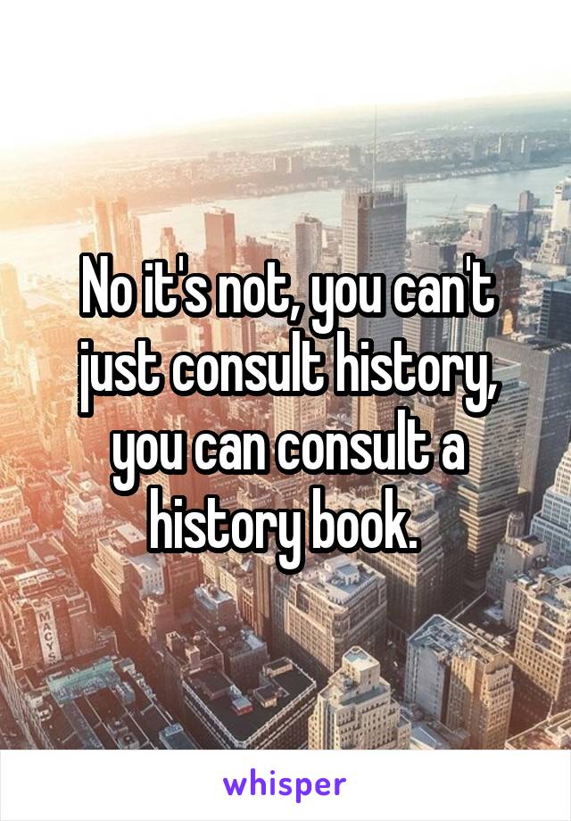 No it's not, you can't just consult history, you can consult a history book. 