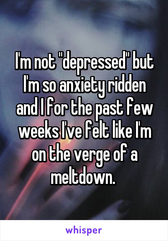 I'm not "depressed" but I'm so anxiety ridden and I for the past few weeks I've felt like I'm on the verge of a meltdown. 