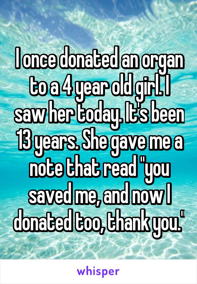 I once donated an organ to a 4 year old girl. I saw her today. It's been 13 years. She gave me a note that read "you saved me, and now I donated too, thank you."