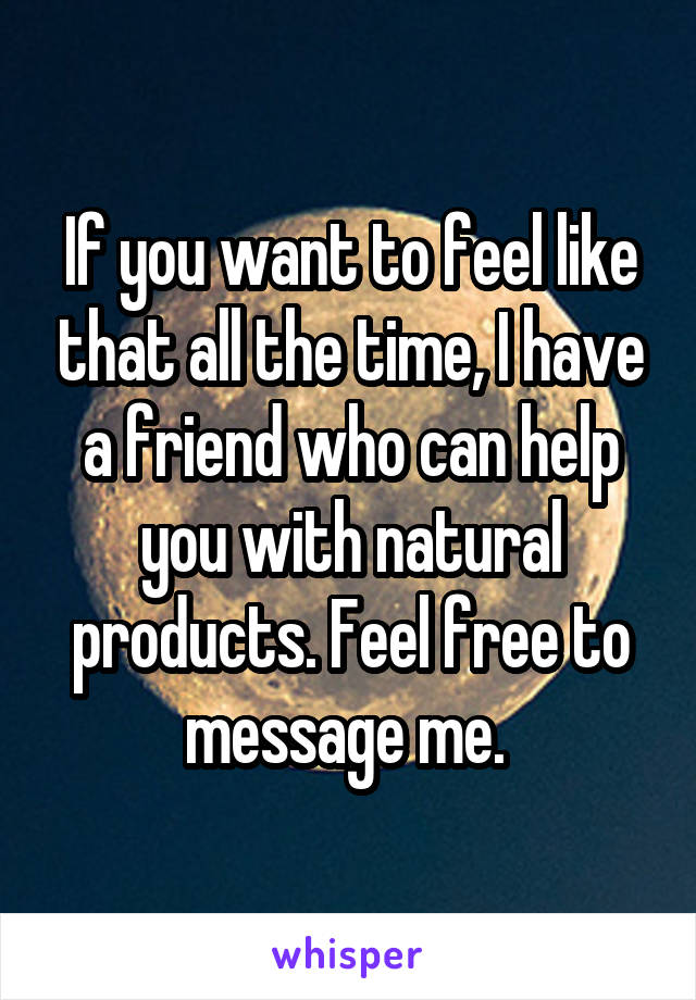 If you want to feel like that all the time, I have a friend who can help you with natural products. Feel free to message me. 