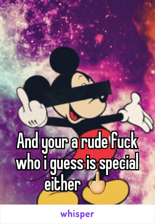 And your a rude fuck who i guess is special either 🖕