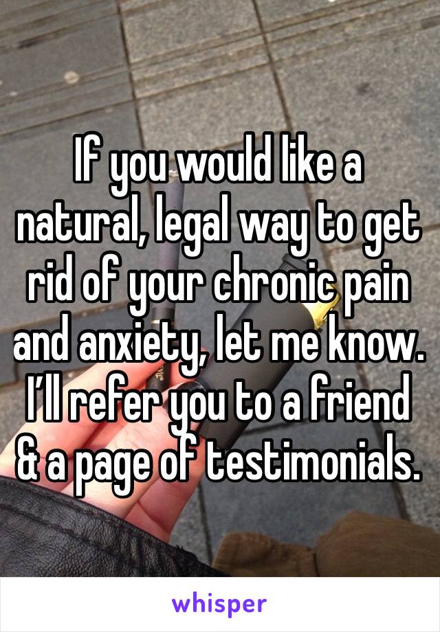 If you would like a natural, legal way to get rid of your chronic pain and anxiety, let me know. I’ll refer you to a friend & a page of testimonials. 