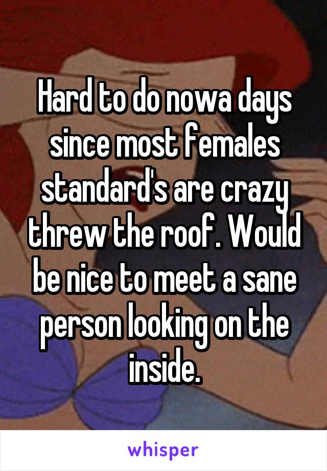 Hard to do nowa days since most females standard's are crazy threw the roof. Would be nice to meet a sane person looking on the inside.