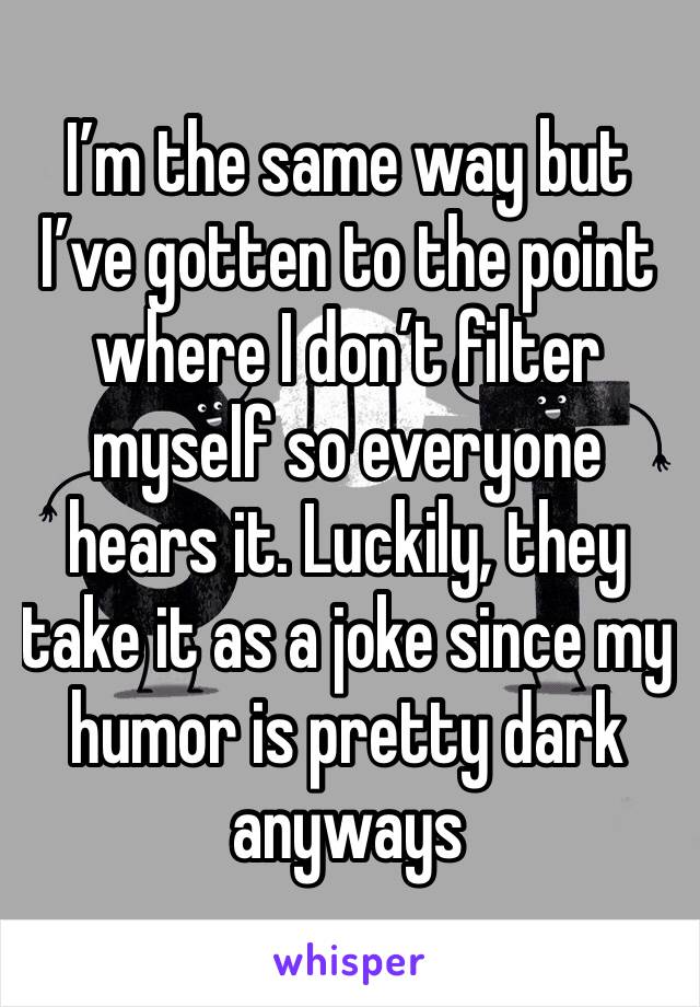 I’m the same way but I’ve gotten to the point where I don’t filter myself so everyone hears it. Luckily, they take it as a joke since my humor is pretty dark anyways