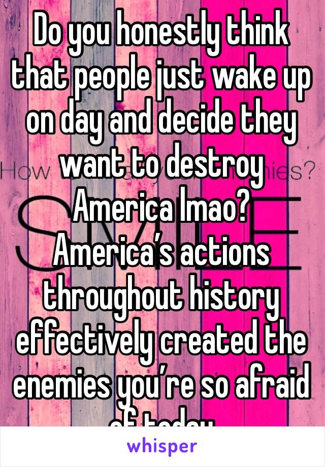 Do you honestly think that people just wake up on day and decide they want to destroy America lmao? America’s actions throughout history effectively created the enemies you’re so afraid of today