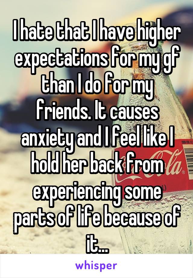 I hate that I have higher expectations for my gf than I do for my friends. It causes anxiety and I feel like I hold her back from experiencing some parts of life because of it...