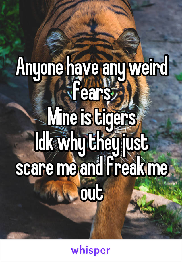 Anyone have any weird fears
Mine is tigers
Idk why they just scare me and freak me out