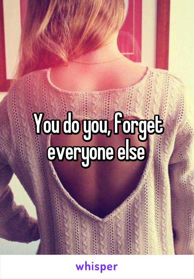 You do you, forget everyone else 