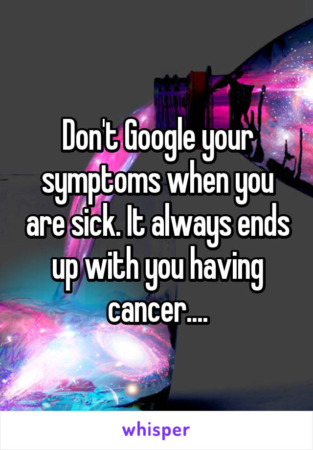 Don't Google your symptoms when you are sick. It always ends up with you having cancer....