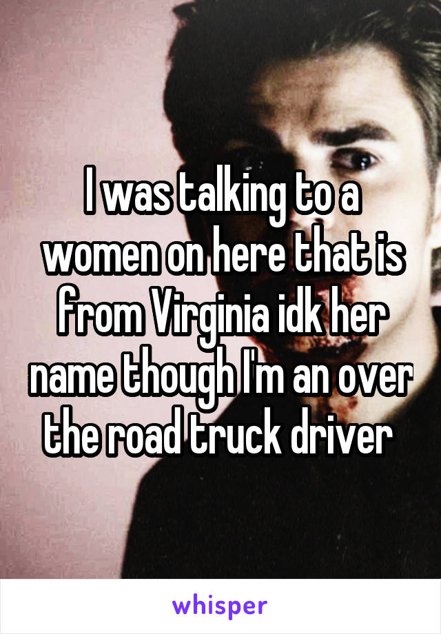 I was talking to a women on here that is from Virginia idk her name though I'm an over the road truck driver 