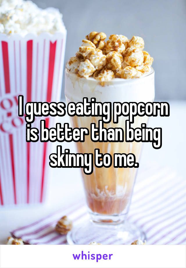 I guess eating popcorn is better than being skinny to me.