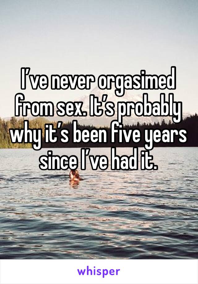 I’ve never orgasimed from sex. It’s probably why it’s been five years since I’ve had it. 