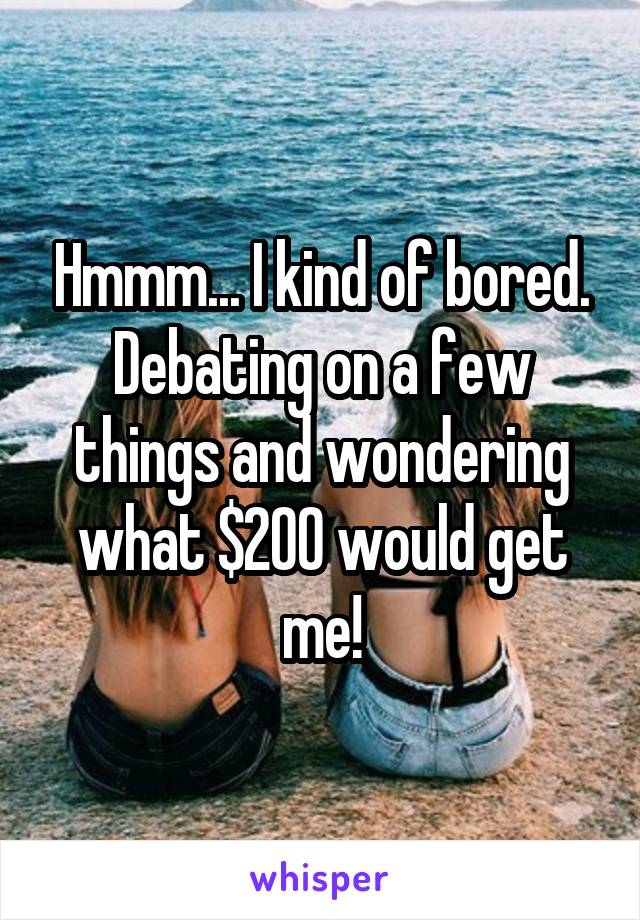 Hmmm... I kind of bored. Debating on a few things and wondering what $200 would get me!