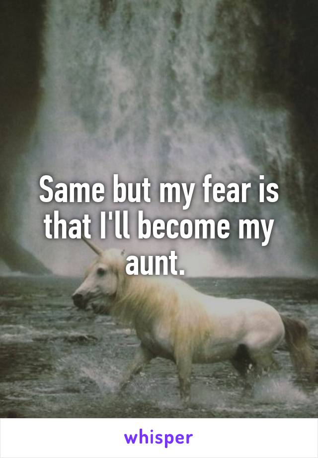 Same but my fear is that I'll become my aunt. 