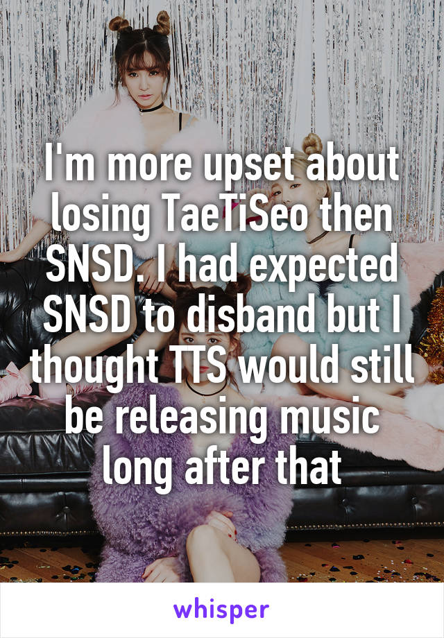I'm more upset about losing TaeTiSeo then SNSD. I had expected SNSD to disband but I thought TTS would still be releasing music long after that