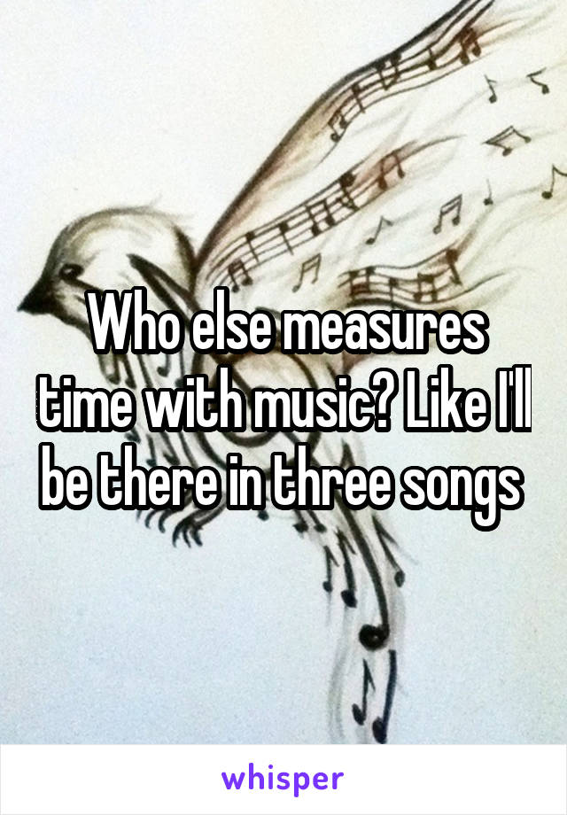 Who else measures time with music? Like I'll be there in three songs 