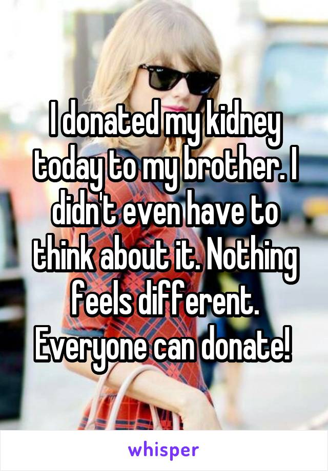 I donated my kidney today to my brother. I didn't even have to think about it. Nothing feels different. Everyone can donate! 