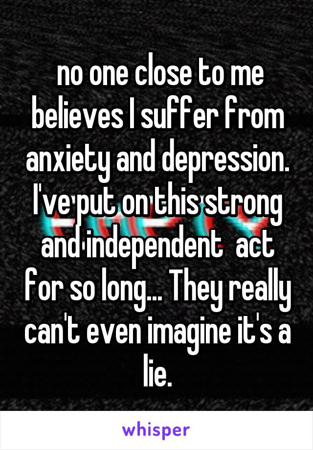  no one close to me believes I suffer from anxiety and depression. I've put on this strong and independent  act for so long... They really can't even imagine it's a lie.