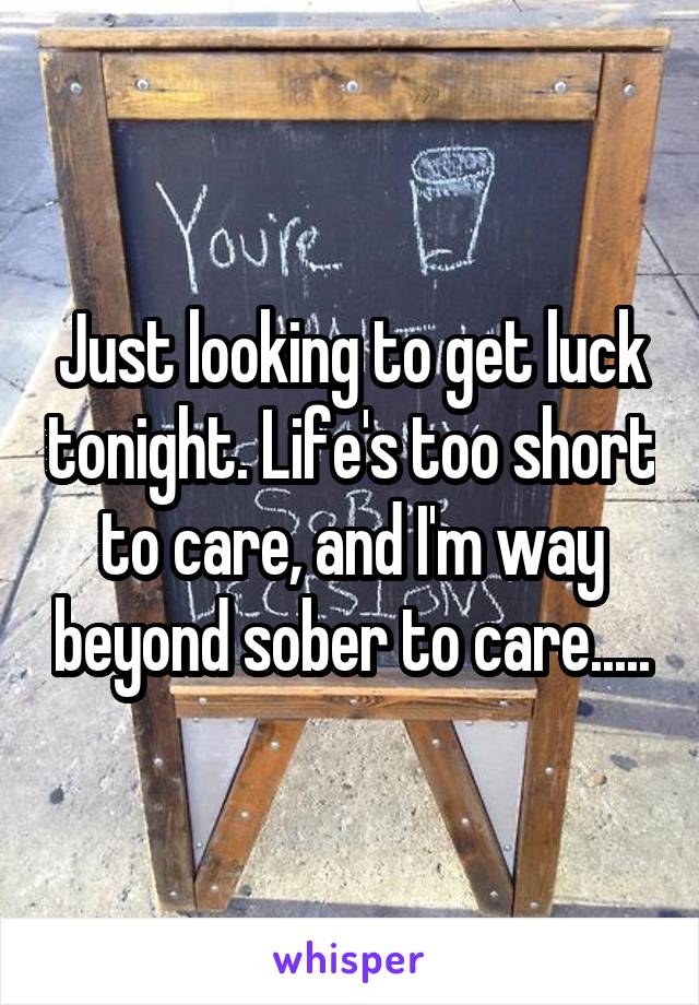 Just looking to get luck tonight. Life's too short to care, and I'm way beyond sober to care.....