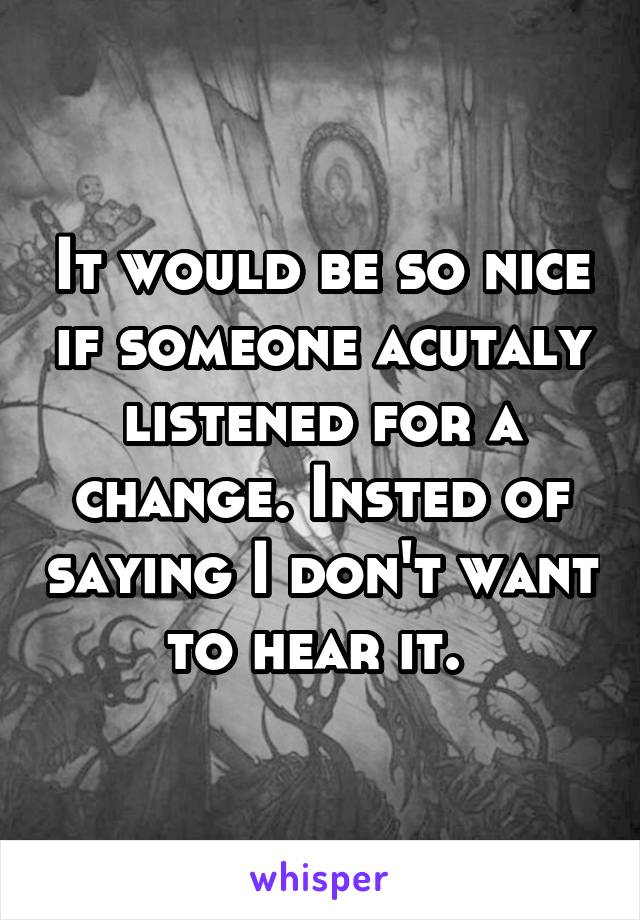 It would be so nice if someone acutaly listened for a change. Insted of saying I don't want to hear it. 