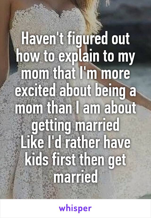 Haven't figured out how to explain to my mom that I'm more excited about being a mom than I am about getting married
Like I'd rather have kids first then get married