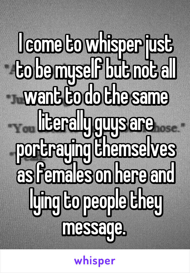 I come to whisper just to be myself but not all want to do the same literally guys are portraying themselves as females on here and lying to people they message. 