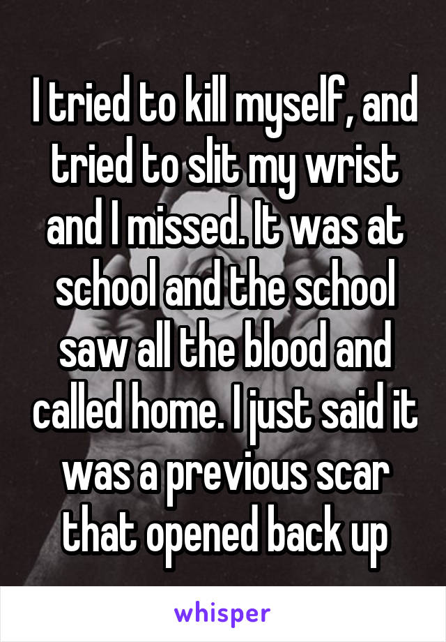 I tried to kill myself, and tried to slit my wrist and I missed. It was at school and the school saw all the blood and called home. I just said it was a previous scar that opened back up