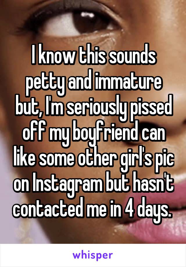 I know this sounds petty and immature but, I'm seriously pissed off my boyfriend can like some other girl's pic on Instagram but hasn't contacted me in 4 days. 