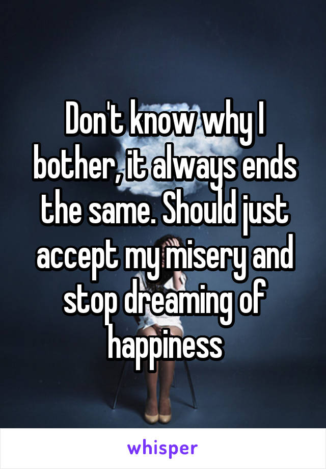 Don't know why I bother, it always ends the same. Should just accept my misery and stop dreaming of happiness