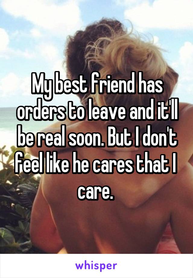 My best friend has orders to leave and it'll be real soon. But I don't feel like he cares that I  care. 