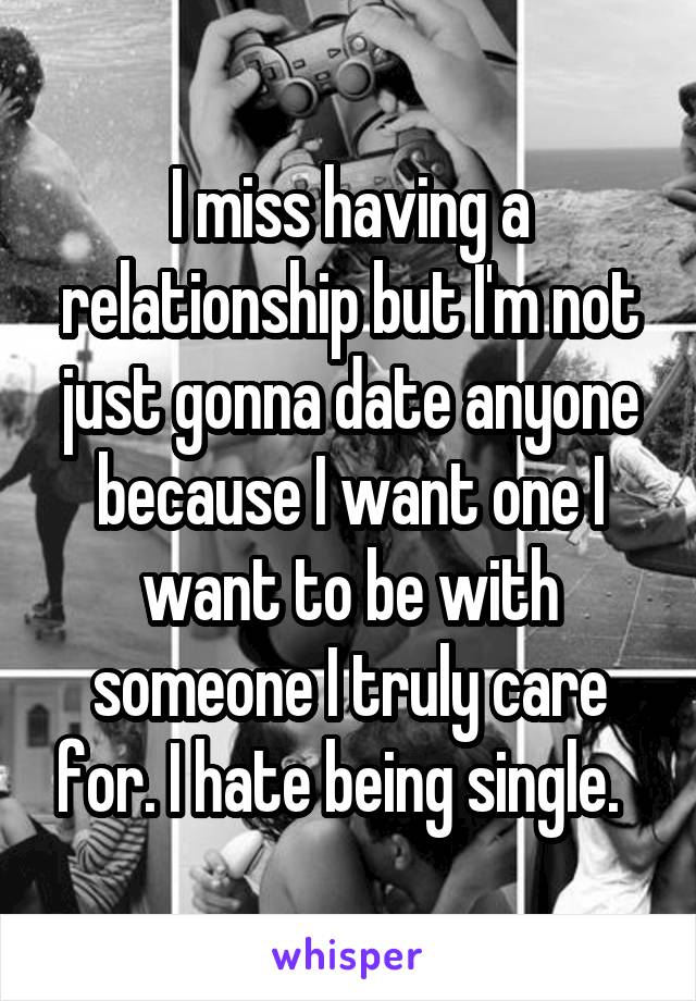 I miss having a relationship but I'm not just gonna date anyone because I want one I want to be with someone I truly care for. I hate being single.  