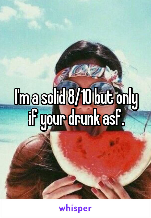 I'm a solid 8/10 but only if your drunk asf.