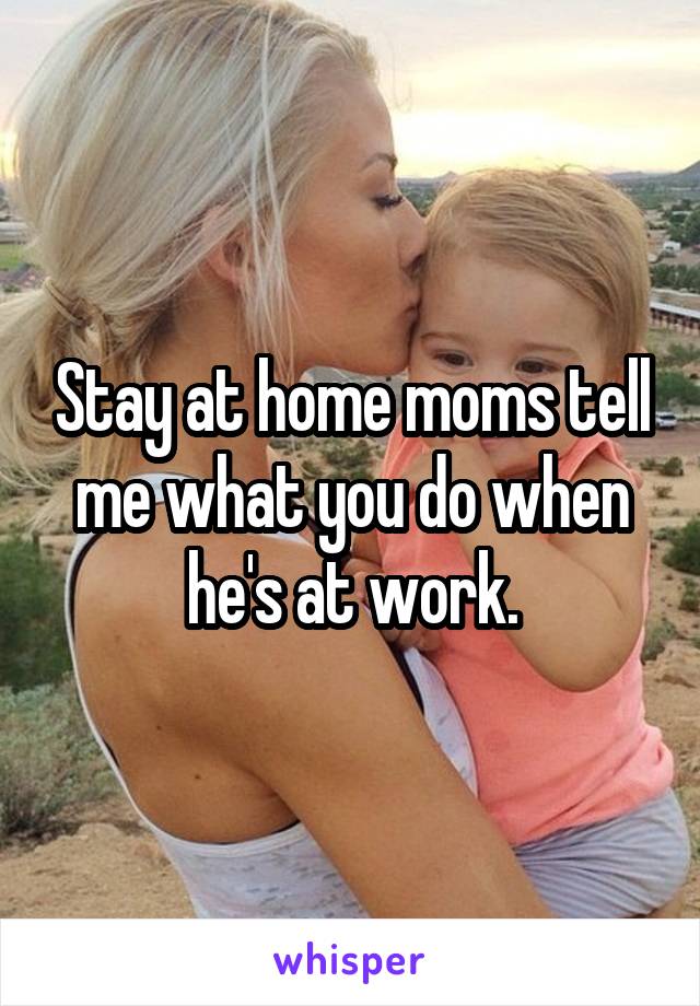 Stay at home moms tell me what you do when he's at work.