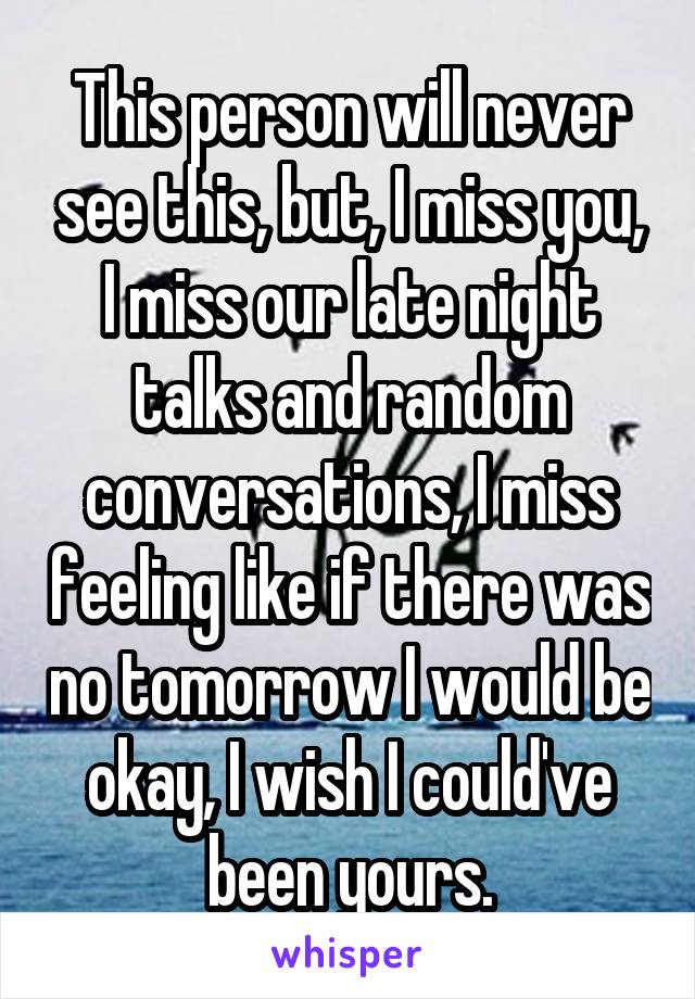 This person will never see this, but, I miss you, I miss our late night talks and random conversations, I miss feeling like if there was no tomorrow I would be okay, I wish I could've been yours.