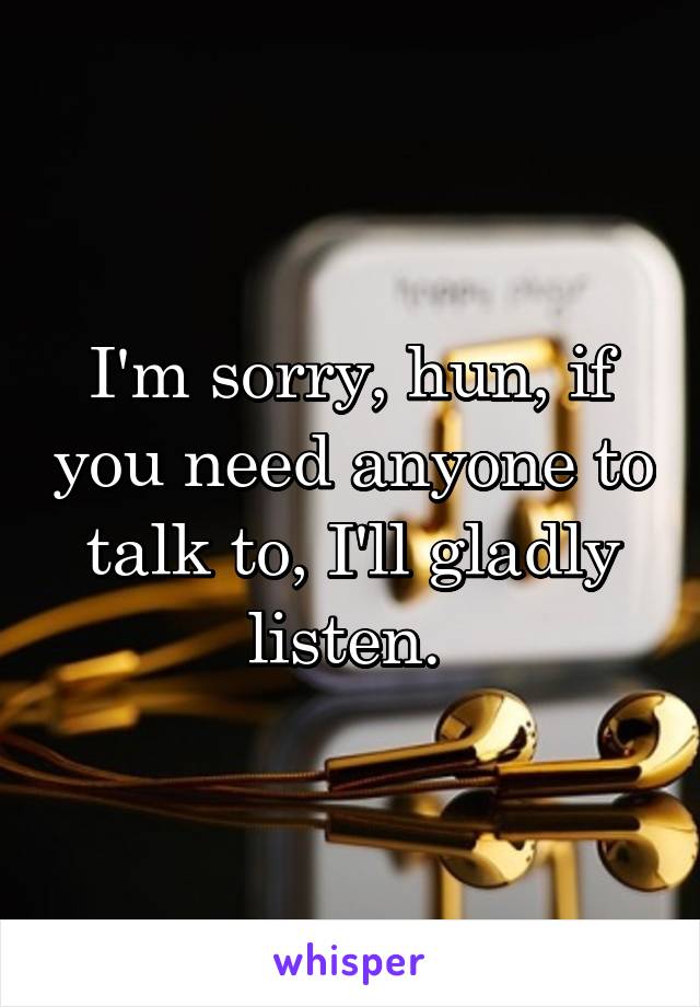 I'm sorry, hun, if you need anyone to talk to, I'll gladly listen. 