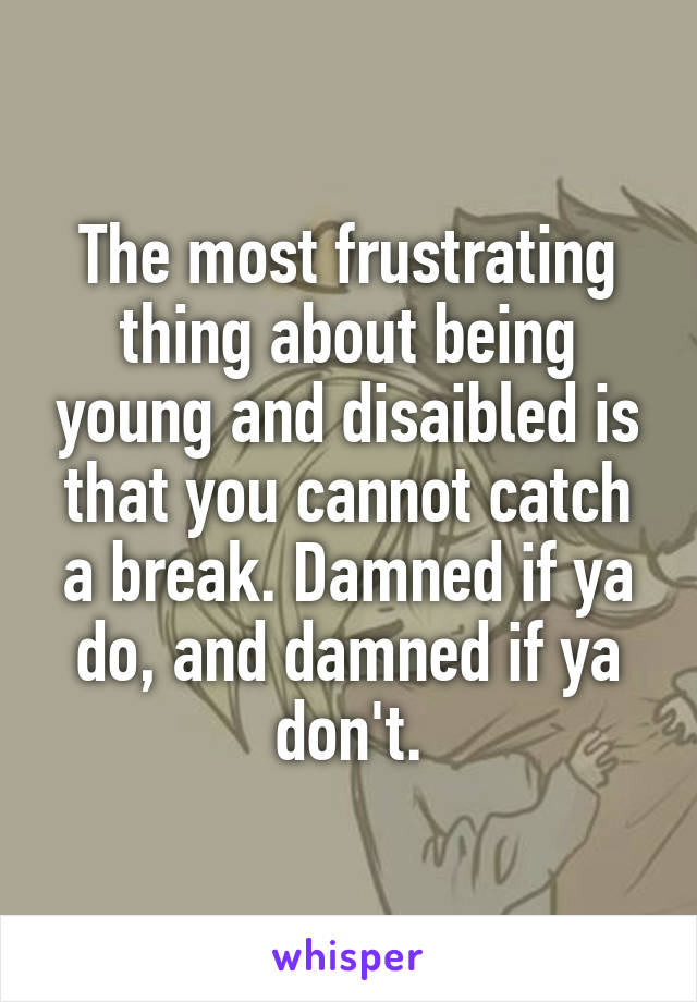 The most frustrating thing about being young and disaibled is that you cannot catch a break. Damned if ya do, and damned if ya don't.