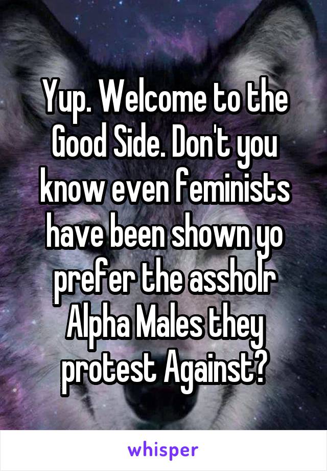 Yup. Welcome to the Good Side. Don't you know even feminists have been shown yo prefer the assholr Alpha Males they protest Against?