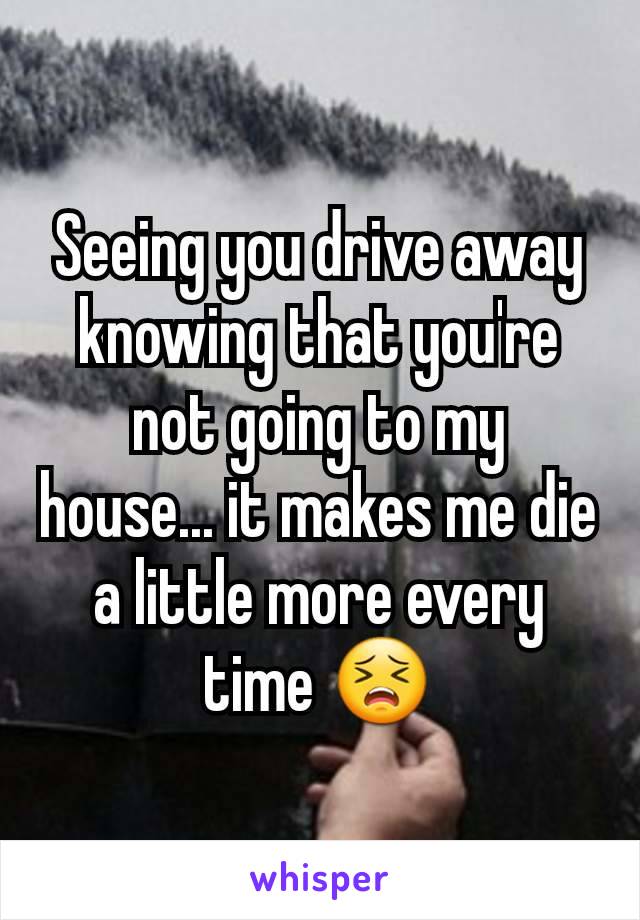 Seeing you drive away knowing that you're not going to my house... it makes me die a little more every time 😣