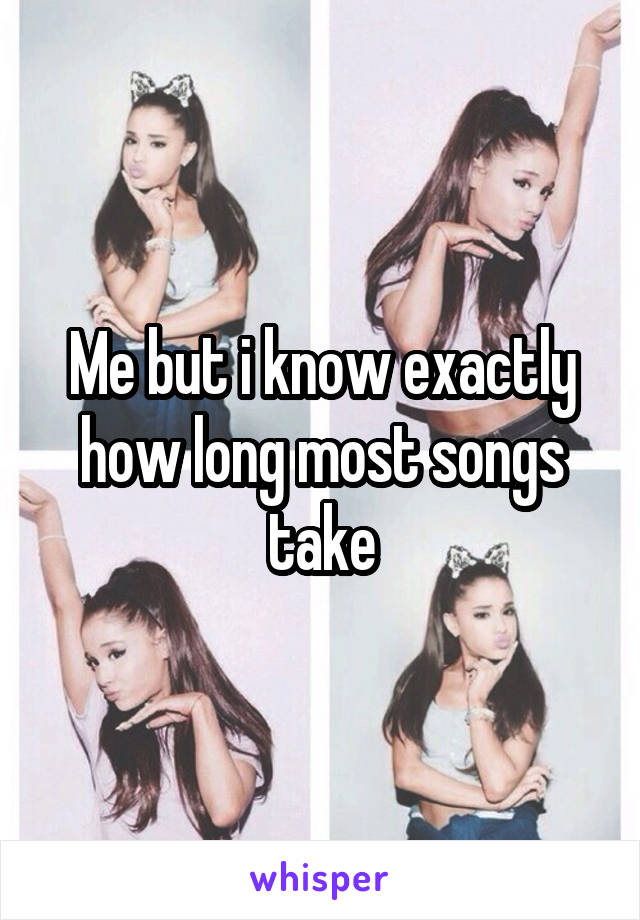 Me but i know exactly how long most songs take
