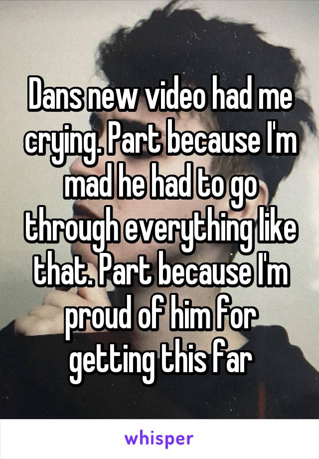 Dans new video had me crying. Part because I'm mad he had to go through everything like that. Part because I'm proud of him for getting this far