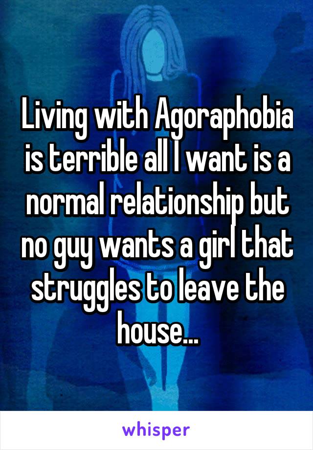 Living with Agoraphobia is terrible all I want is a normal relationship but no guy wants a girl that struggles to leave the house...