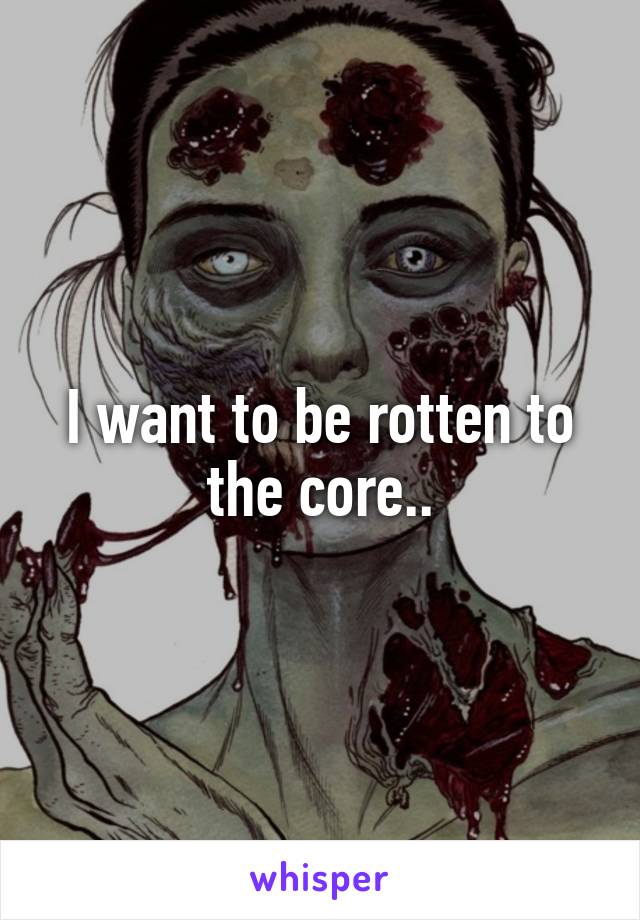 I want to be rotten to the core..