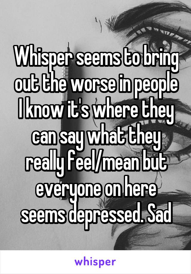 Whisper seems to bring out the worse in people I know it's where they can say what they really feel/mean but everyone on here seems depressed. Sad