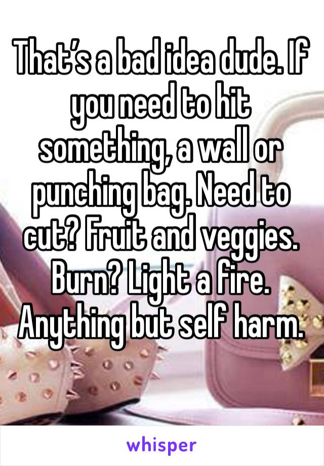 That’s a bad idea dude. If you need to hit something, a wall or punching bag. Need to cut? Fruit and veggies. Burn? Light a fire. Anything but self harm. 