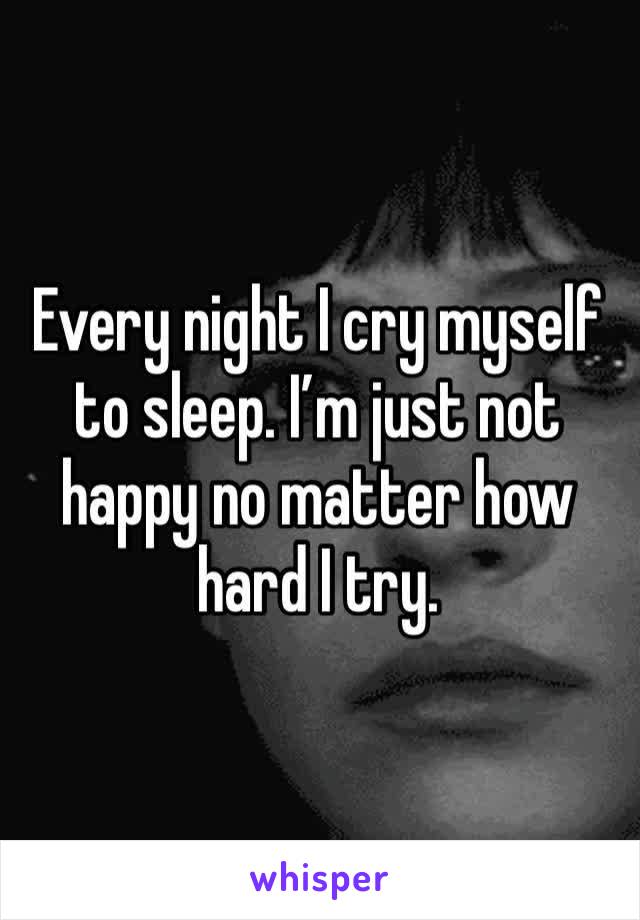 Every night I cry myself to sleep. I’m just not happy no matter how hard I try. 
