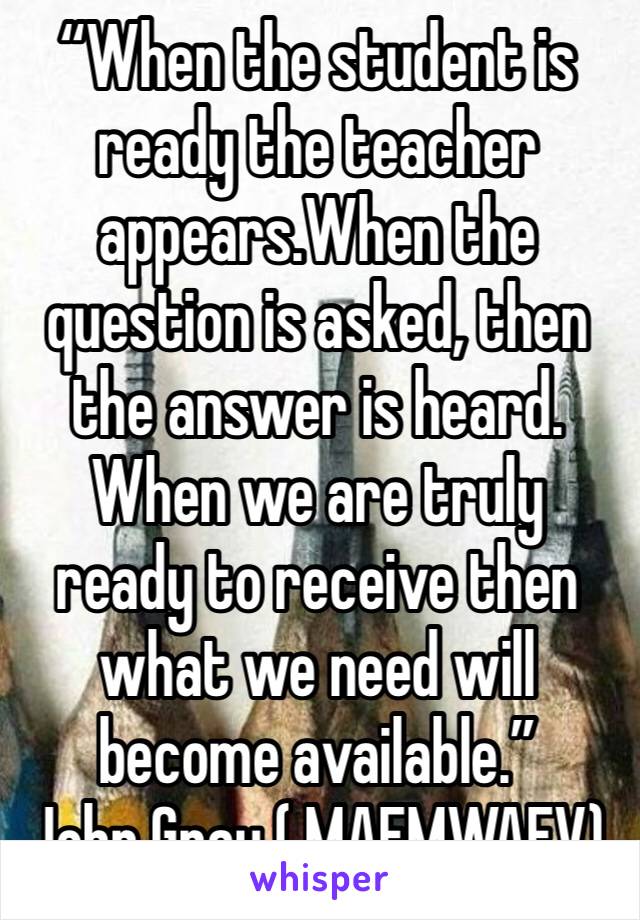 “When the student is ready the teacher appears.When the question is asked, then the answer is heard. When we are truly ready to receive then what we need will become available.”
John Gray ( MAFMWAFV)
