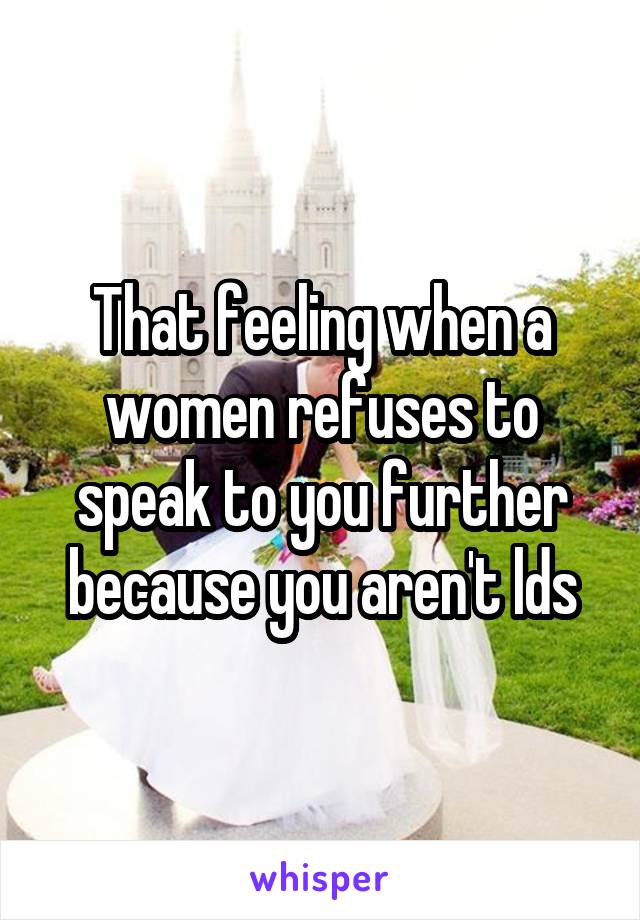 That feeling when a women refuses to speak to you further because you aren't lds