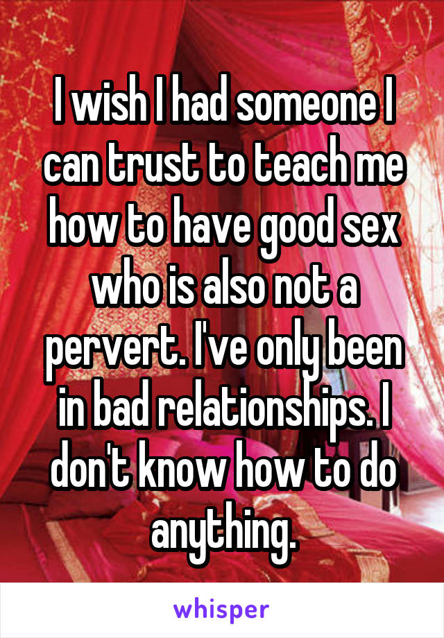 I wish I had someone I can trust to teach me how to have good sex who is also not a pervert. I've only been in bad relationships. I don't know how to do anything.