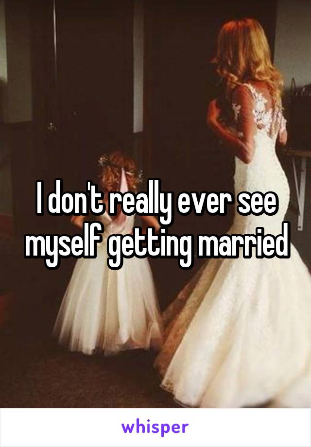 I don't really ever see myself getting married